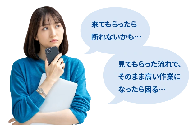 来てもらったら断れないかも… 見てもらった流れで、そのまま高い作業になったら困る…